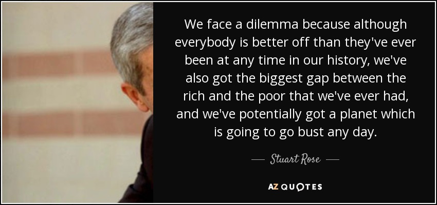 We face a dilemma because although everybody is better off than they've ever been at any time in our history, we've also got the biggest gap between the rich and the poor that we've ever had, and we've potentially got a planet which is going to go bust any day. - Stuart Rose