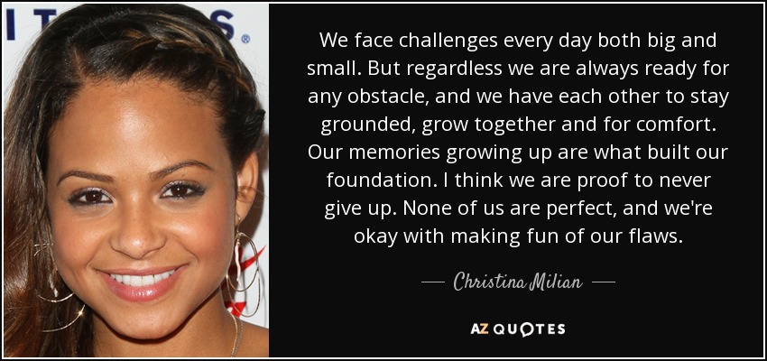 We face challenges every day both big and small. But regardless we are always ready for any obstacle, and we have each other to stay grounded, grow together and for comfort. Our memories growing up are what built our foundation. I think we are proof to never give up. None of us are perfect, and we're okay with making fun of our flaws. - Christina Milian