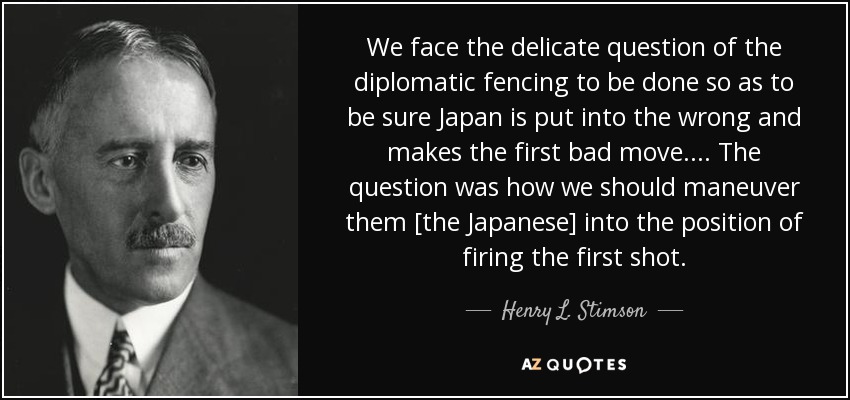 We face the delicate question of the diplomatic fencing to be done so as to be sure Japan is put into the wrong and makes the first bad move. ... The question was how we should maneuver them [the Japanese] into the position of firing the first shot. - Henry L. Stimson