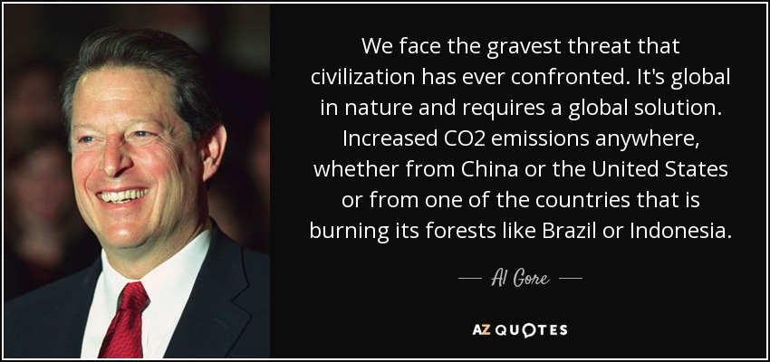 We face the gravest threat that civilization has ever confronted. It's global in nature and requires a global solution. Increased CO2 emissions anywhere, whether from China or the United States or from one of the countries that is burning its forests like Brazil or Indonesia. - Al Gore