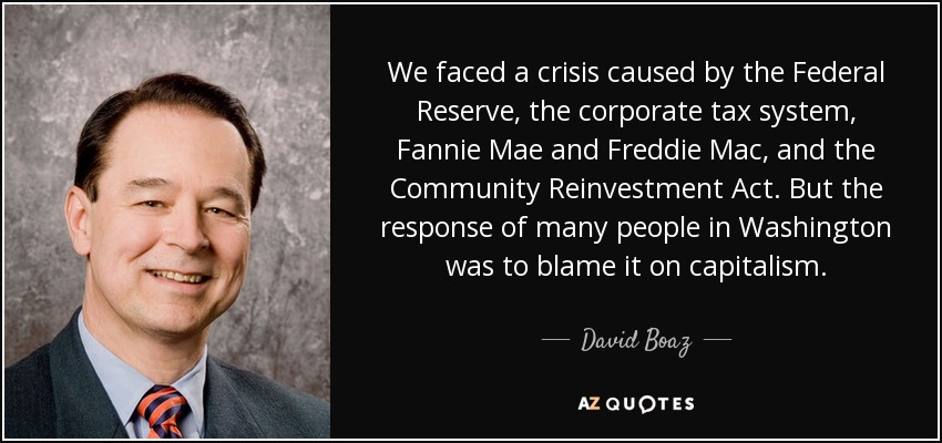 We faced a crisis caused by the Federal Reserve, the corporate tax system, Fannie Mae and Freddie Mac, and the Community Reinvestment Act. But the response of many people in Washington was to blame it on capitalism. - David Boaz