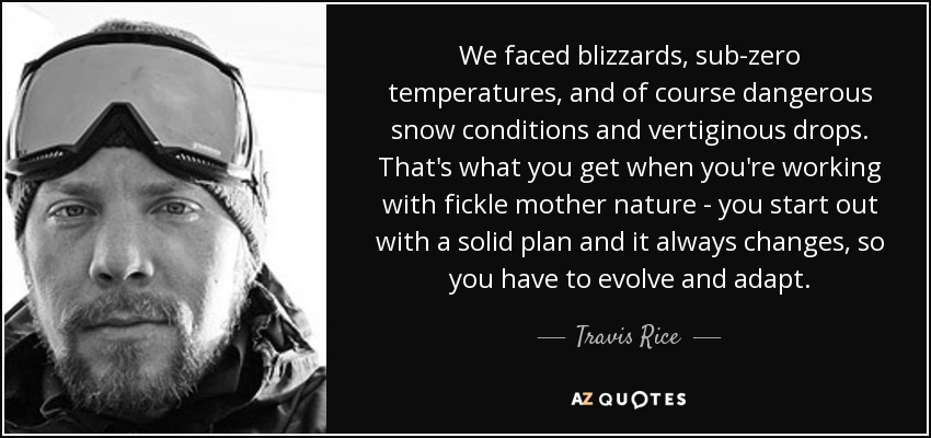 We faced blizzards, sub-zero temperatures, and of course dangerous snow conditions and vertiginous drops. That's what you get when you're working with fickle mother nature - you start out with a solid plan and it always changes, so you have to evolve and adapt. - Travis Rice