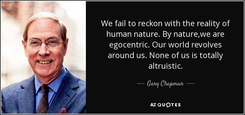 We fail to reckon with the reality of human nature. By nature,we are egocentric. Our world revolves around us. None of us is totally altruistic. - Gary Chapman
