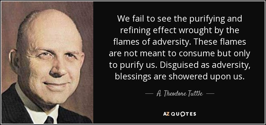 We fail to see the purifying and refining effect wrought by the flames of adversity. These flames are not meant to consume but only to purify us. Disguised as adversity, blessings are showered upon us. - A. Theodore Tuttle