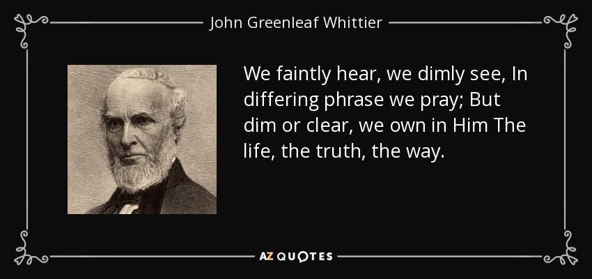 We faintly hear, we dimly see, In differing phrase we pray; But dim or clear, we own in Him The life, the truth, the way. - John Greenleaf Whittier