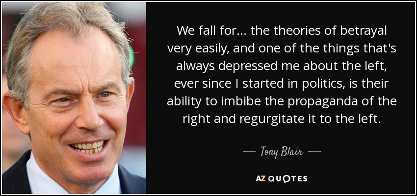 We fall for... the theories of betrayal very easily, and one of the things that's always depressed me about the left, ever since I started in politics, is their ability to imbibe the propaganda of the right and regurgitate it to the left. - Tony Blair