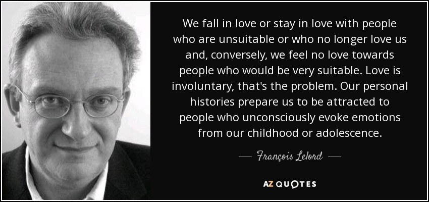 We fall in love or stay in love with people who are unsuitable or who no longer love us and, conversely, we feel no love towards people who would be very suitable. Love is involuntary, that's the problem. Our personal histories prepare us to be attracted to people who unconsciously evoke emotions from our childhood or adolescence. - François Lelord