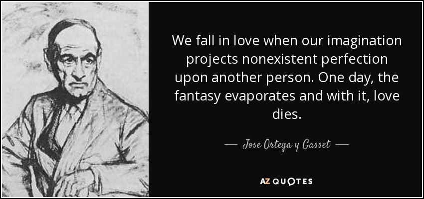 We fall in love when our imagination projects nonexistent perfection upon another person. One day, the fantasy evaporates and with it, love dies. - Jose Ortega y Gasset
