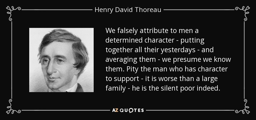 We falsely attribute to men a determined character - putting together all their yesterdays - and averaging them - we presume we know them. Pity the man who has character to support - it is worse than a large family - he is the silent poor indeed. - Henry David Thoreau