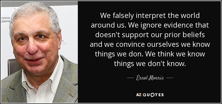 We falsely interpret the world around us. We ignore evidence that doesn't support our prior beliefs and we convince ourselves we know things we don. We think we know things we don't know. - Errol Morris