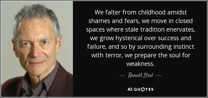 We falter from childhood amidst shames and fears, we move in closed spaces where stale tradition enervates, we grow hysterical over success and failure, and so by surrounding instinct with terror, we prepare the soul for weakness. - Ronald Steel
