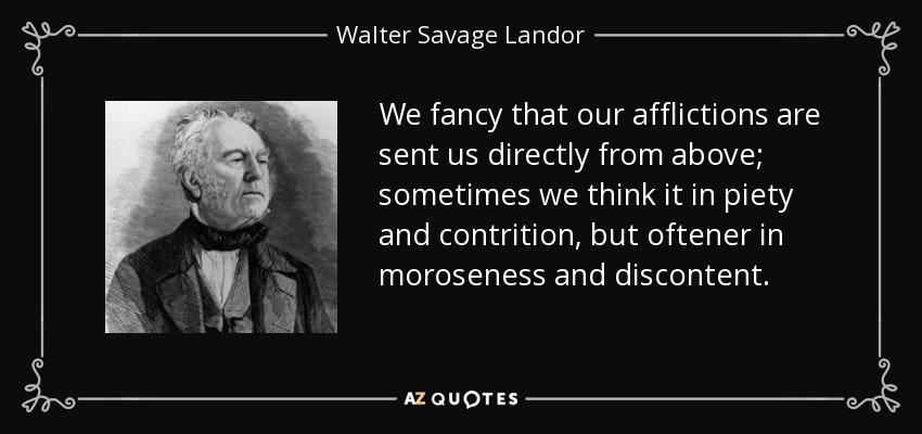 We fancy that our afflictions are sent us directly from above; sometimes we think it in piety and contrition, but oftener in moroseness and discontent. - Walter Savage Landor