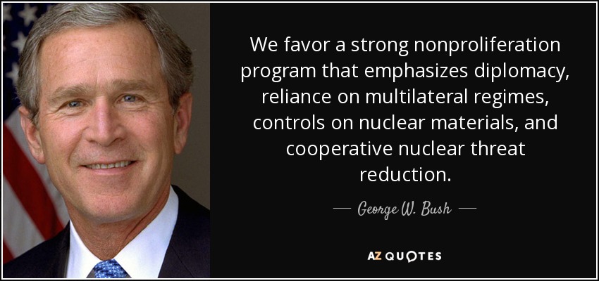 We favor a strong nonproliferation program that emphasizes diplomacy, reliance on multilateral regimes, controls on nuclear materials, and cooperative nuclear threat reduction. - George W. Bush