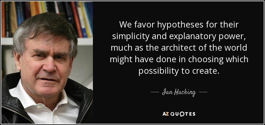 We favor hypotheses for their simplicity and explanatory power, much as the architect of the world might have done in choosing which possibility to create. - Ian Hacking