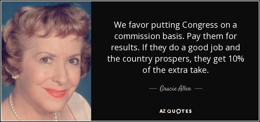 We favor putting Congress on a commission basis. Pay them for results. If they do a good job and the country prospers, they get 10% of the extra take. - Gracie Allen