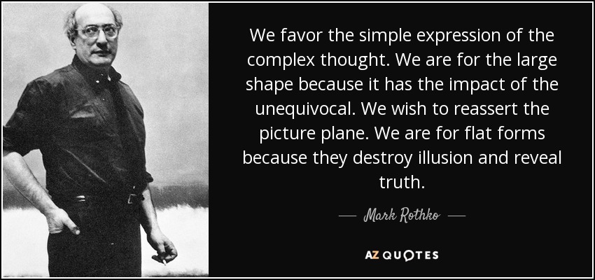 We favor the simple expression of the complex thought. We are for the large shape because it has the impact of the unequivocal. We wish to reassert the picture plane. We are for flat forms because they destroy illusion and reveal truth. - Mark Rothko