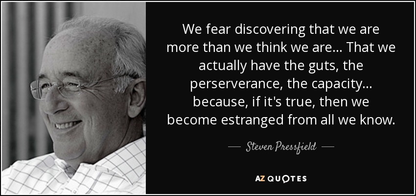 We fear discovering that we are more than we think we are... That we actually have the guts, the perserverance, the capacity... because, if it's true, then we become estranged from all we know. - Steven Pressfield
