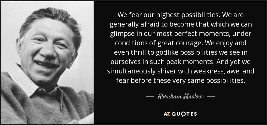 We fear our highest possibilities. We are generally afraid to become that which we can glimpse in our most perfect moments, under conditions of great courage. We enjoy and even thrill to godlike possibilities we see in ourselves in such peak moments. And yet we simultaneously shiver with weakness, awe, and fear before these very same possibilities. - Abraham Maslow