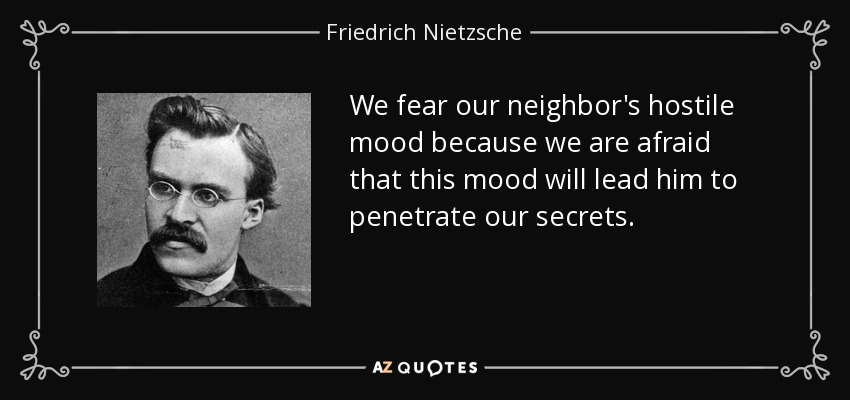 We fear our neighbor's hostile mood because we are afraid that this mood will lead him to penetrate our secrets. - Friedrich Nietzsche