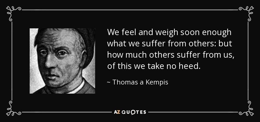 We feel and weigh soon enough what we suffer from others: but how much others suffer from us, of this we take no heed. - Thomas a Kempis