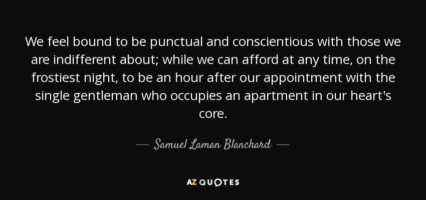 We feel bound to be punctual and conscientious with those we are indifferent about; while we can afford at any time, on the frostiest night, to be an hour after our appointment with the single gentleman who occupies an apartment in our heart's core. - Samuel Laman Blanchard