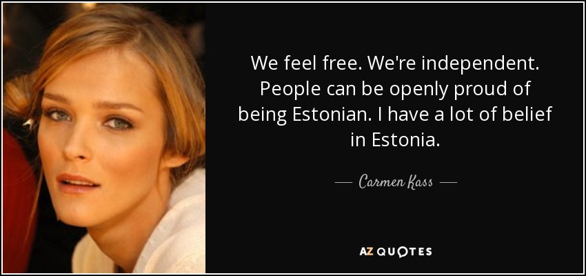 We feel free. We're independent. People can be openly proud of being Estonian. I have a lot of belief in Estonia. - Carmen Kass