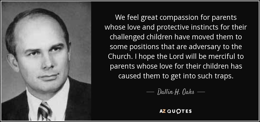 We feel great compassion for parents whose love and protective instincts for their challenged children have moved them to some positions that are adversary to the Church. I hope the Lord will be merciful to parents whose love for their children has caused them to get into such traps. - Dallin H. Oaks