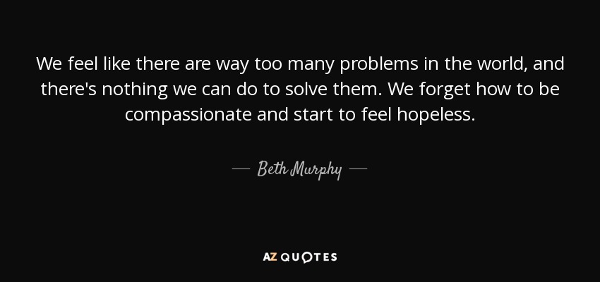 We feel like there are way too many problems in the world, and there's nothing we can do to solve them. We forget how to be compassionate and start to feel hopeless. - Beth Murphy