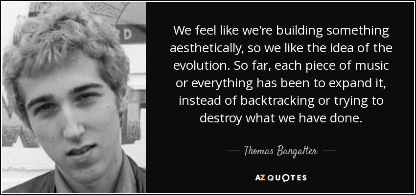 We feel like we're building something aesthetically, so we like the idea of the evolution. So far, each piece of music or everything has been to expand it, instead of backtracking or trying to destroy what we have done. - Thomas Bangalter