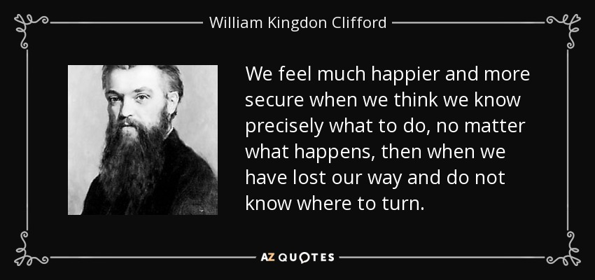 We feel much happier and more secure when we think we know precisely what to do, no matter what happens, then when we have lost our way and do not know where to turn. - William Kingdon Clifford