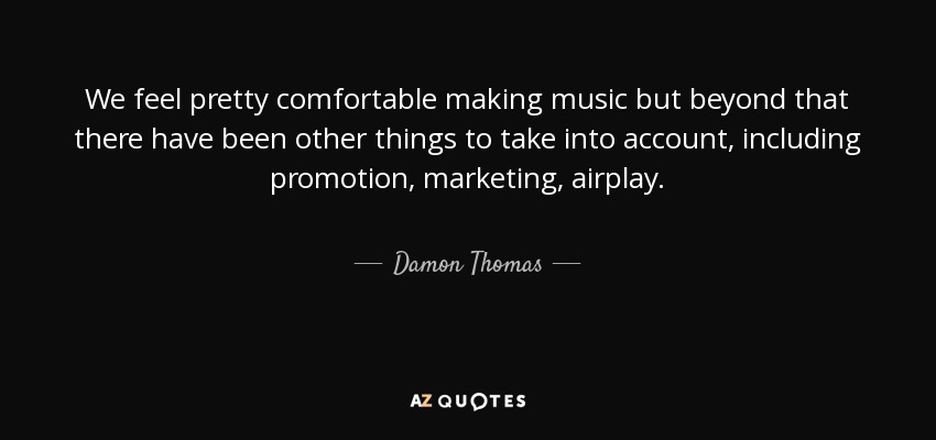 We feel pretty comfortable making music but beyond that there have been other things to take into account, including promotion, marketing, airplay. - Damon Thomas