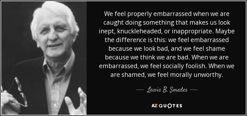 We feel properly embarrassed when we are caught doing something that makes us look inept, knuckleheaded, or inappropriate. Maybe the difference is this: we feel embarrassed because we look bad, and we feel shame because we think we are bad. When we are embarrassed, we feel socially foolish. When we are shamed, we feel morally unworthy. - Lewis B. Smedes