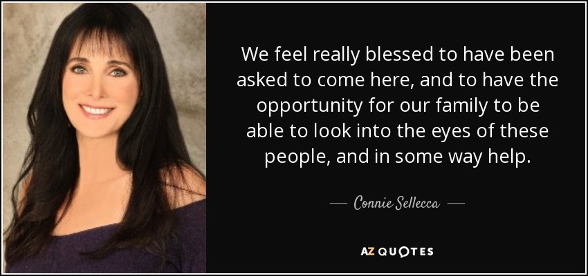 We feel really blessed to have been asked to come here, and to have the opportunity for our family to be able to look into the eyes of these people, and in some way help. - Connie Sellecca