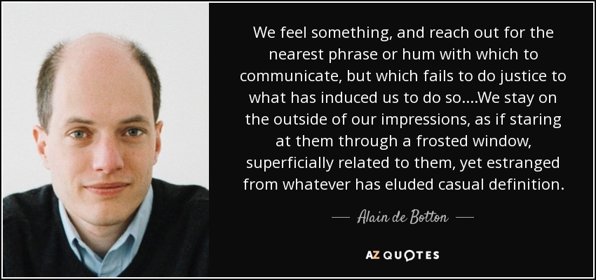 We feel something, and reach out for the nearest phrase or hum with which to communicate, but which fails to do justice to what has induced us to do so....We stay on the outside of our impressions, as if staring at them through a frosted window, superficially related to them, yet estranged from whatever has eluded casual definition. - Alain de Botton