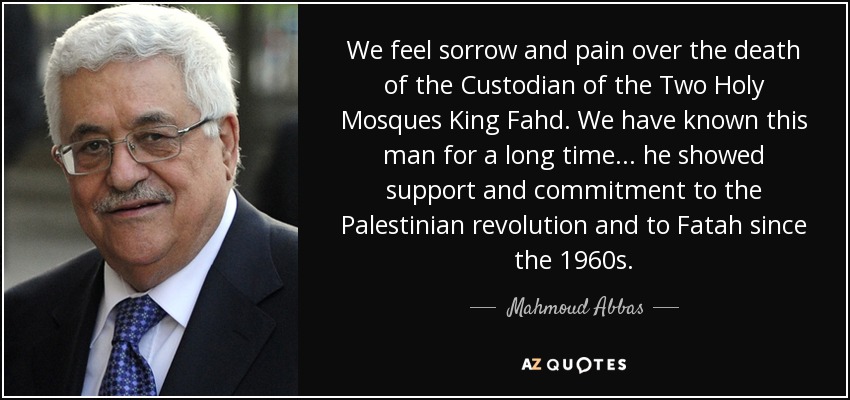 We feel sorrow and pain over the death of the Custodian of the Two Holy Mosques King Fahd. We have known this man for a long time... he showed support and commitment to the Palestinian revolution and to Fatah since the 1960s. - Mahmoud Abbas