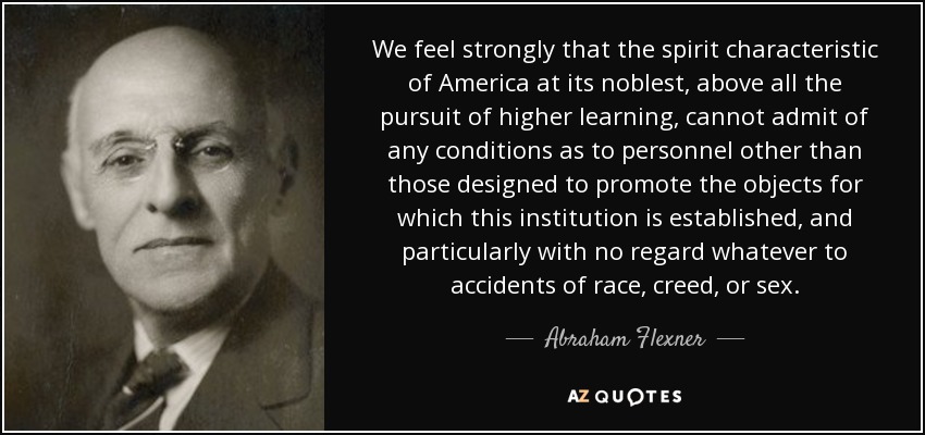 We feel strongly that the spirit characteristic of America at its noblest, above all the pursuit of higher learning, cannot admit of any conditions as to personnel other than those designed to promote the objects for which this institution is established, and particularly with no regard whatever to accidents of race, creed, or sex. - Abraham Flexner