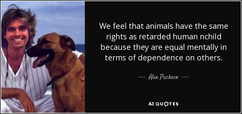 We feel that animals have the same rights as retarded human nchild because they are equal mentally in terms of dependence on others. - Alex Pacheco