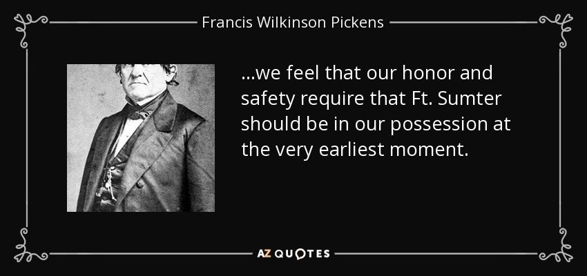 ...we feel that our honor and safety require that Ft. Sumter should be in our possession at the very earliest moment. - Francis Wilkinson Pickens
