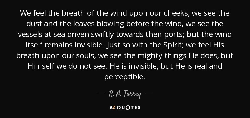 We feel the breath of the wind upon our cheeks, we see the dust and the leaves blowing before the wind, we see the vessels at sea driven swiftly towards their ports; but the wind itself remains invisible. Just so with the Spirit; we feel His breath upon our souls, we see the mighty things He does, but Himself we do not see. He is invisible, but He is real and perceptible. - R. A. Torrey