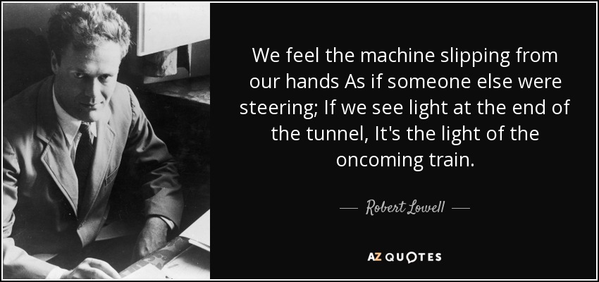 We feel the machine slipping from our hands As if someone else were steering; If we see light at the end of the tunnel, It's the light of the oncoming train. - Robert Lowell