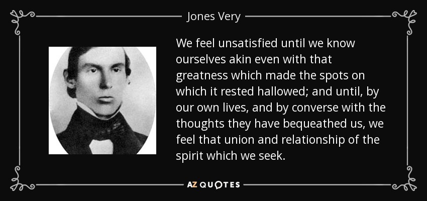 We feel unsatisfied until we know ourselves akin even with that greatness which made the spots on which it rested hallowed; and until, by our own lives, and by converse with the thoughts they have bequeathed us, we feel that union and relationship of the spirit which we seek. - Jones Very