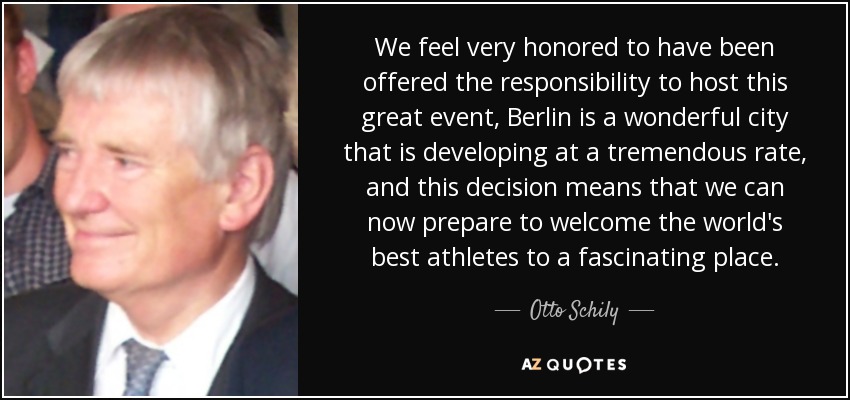 We feel very honored to have been offered the responsibility to host this great event, Berlin is a wonderful city that is developing at a tremendous rate, and this decision means that we can now prepare to welcome the world's best athletes to a fascinating place. - Otto Schily