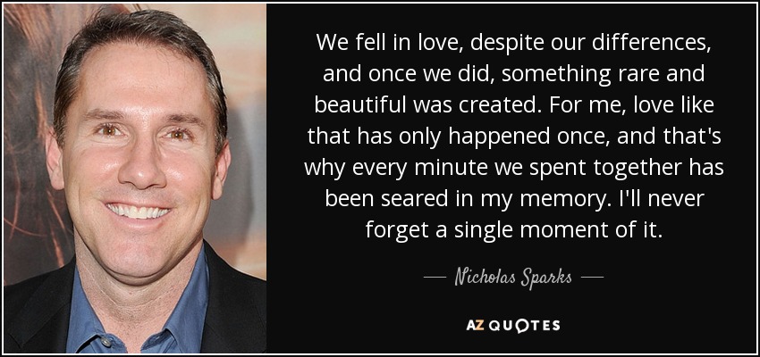 We fell in love, despite our differences, and once we did, something rare and beautiful was created. For me, love like that has only happened once, and that's why every minute we spent together has been seared in my memory. I'll never forget a single moment of it. - Nicholas Sparks