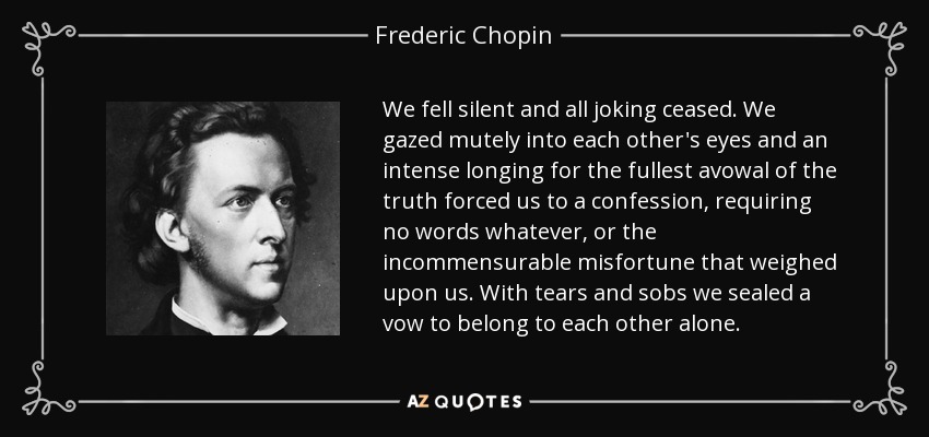 We fell silent and all joking ceased. We gazed mutely into each other's eyes and an intense longing for the fullest avowal of the truth forced us to a confession, requiring no words whatever, or the incommensurable misfortune that weighed upon us. With tears and sobs we sealed a vow to belong to each other alone. - Frederic Chopin