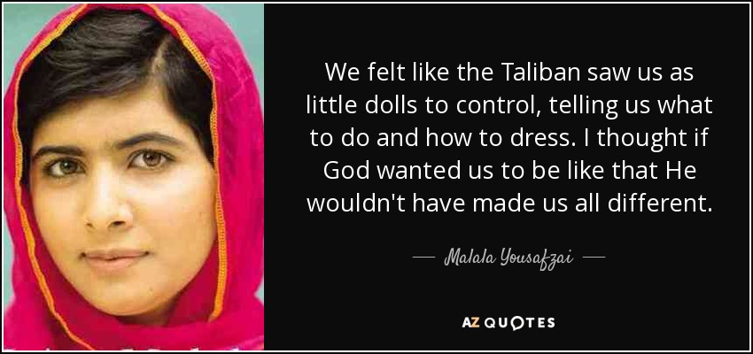 We felt like the Taliban saw us as little dolls to control, telling us what to do and how to dress. I thought if God wanted us to be like that He wouldn't have made us all different. - Malala Yousafzai