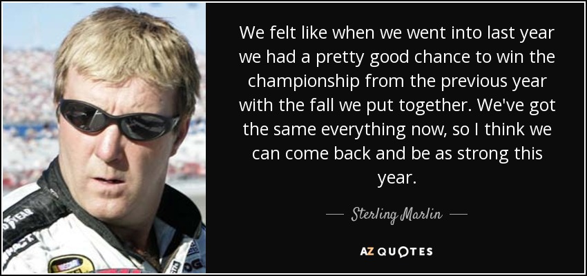 We felt like when we went into last year we had a pretty good chance to win the championship from the previous year with the fall we put together. We've got the same everything now, so I think we can come back and be as strong this year. - Sterling Marlin