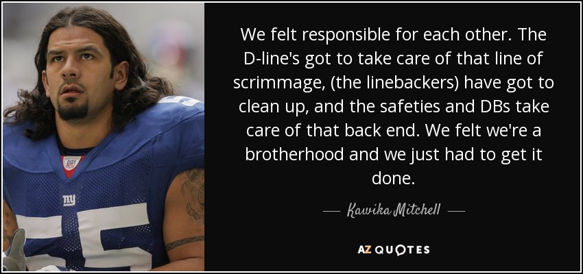 We felt responsible for each other. The D-line's got to take care of that line of scrimmage, (the linebackers) have got to clean up, and the safeties and DBs take care of that back end. We felt we're a brotherhood and we just had to get it done. - Kawika Mitchell