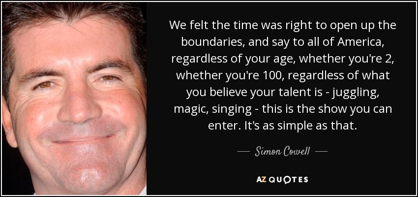 We felt the time was right to open up the boundaries, and say to all of America, regardless of your age, whether you're 2, whether you're 100, regardless of what you believe your talent is - juggling, magic, singing - this is the show you can enter. It's as simple as that. - Simon Cowell