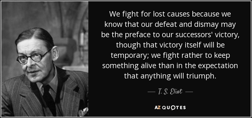 We fight for lost causes because we know that our defeat and dismay may be the preface to our successors' victory, though that victory itself will be temporary; we fight rather to keep something alive than in the expectation that anything will triumph. - T. S. Eliot
