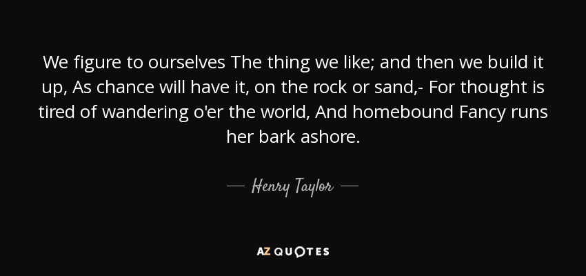We figure to ourselves The thing we like; and then we build it up, As chance will have it, on the rock or sand,- For thought is tired of wandering o'er the world, And homebound Fancy runs her bark ashore. - Henry Taylor